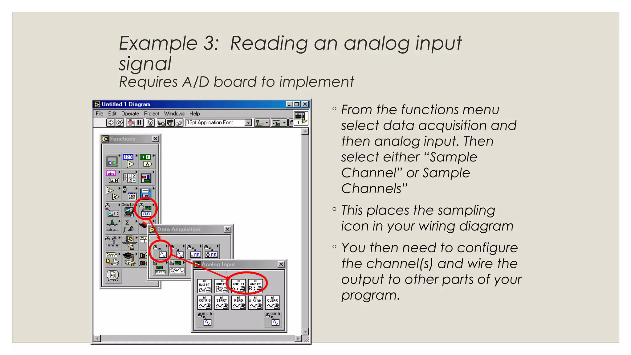 Example 3: Reading an analog input
signal
Requires A/D board to implement
◦ From the functions menu
select data acquisition and
then analog input. Then
select either “Sample
Channel” or Sample
Channels”
◦ This places the sampling
icon in your wiring diagram
◦ You then need to configure
the channel(s) and wire the
output to other parts of your
program.
 