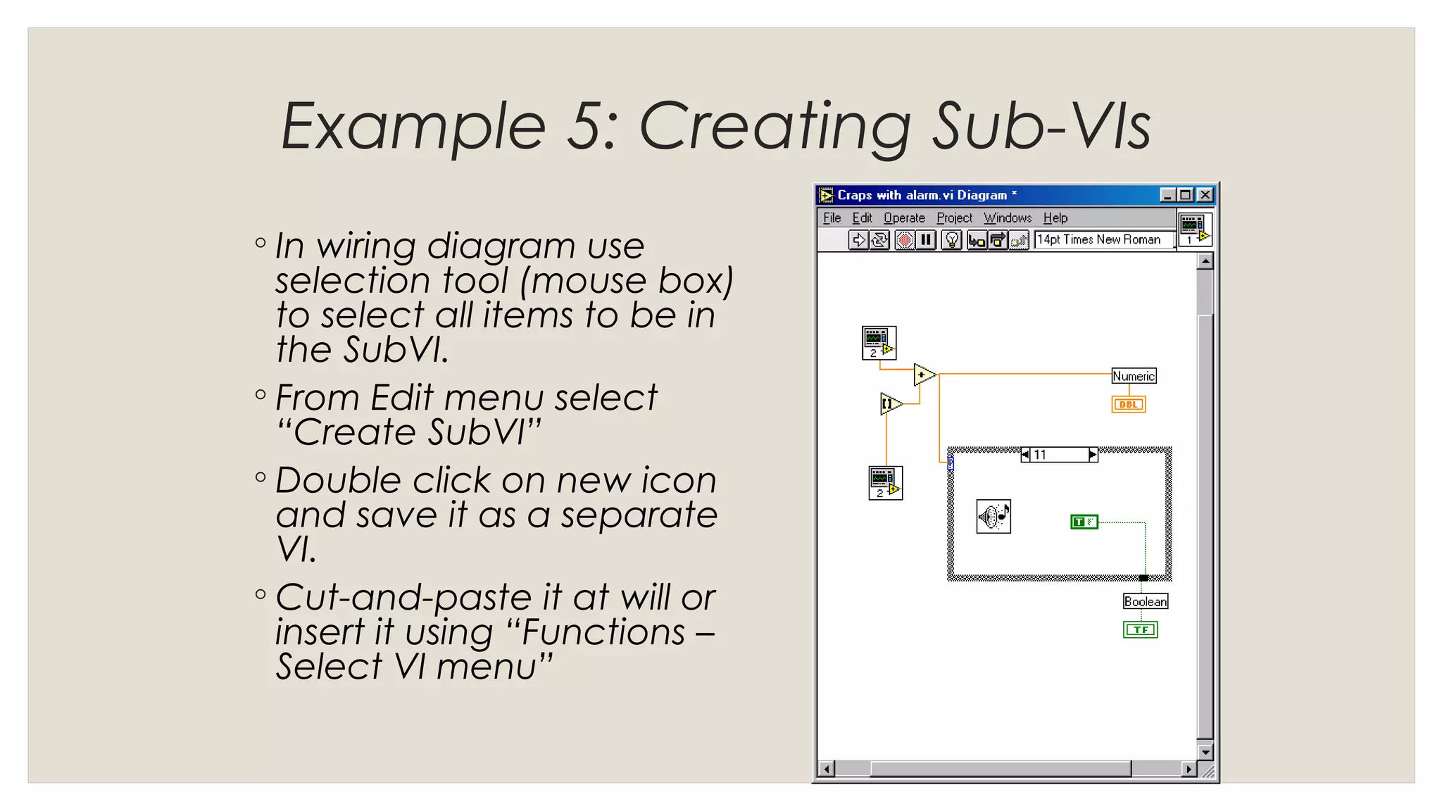 Example 5: Creating Sub-VIs
◦ In wiring diagram use
selection tool (mouse box)
to select all items to be in
the SubVI.
◦ From Edit menu select
“Create SubVI”
◦ Double click on new icon
and save it as a separate
VI.
◦ Cut-and-paste it at will or
insert it using “Functions –
Select VI menu”
 
