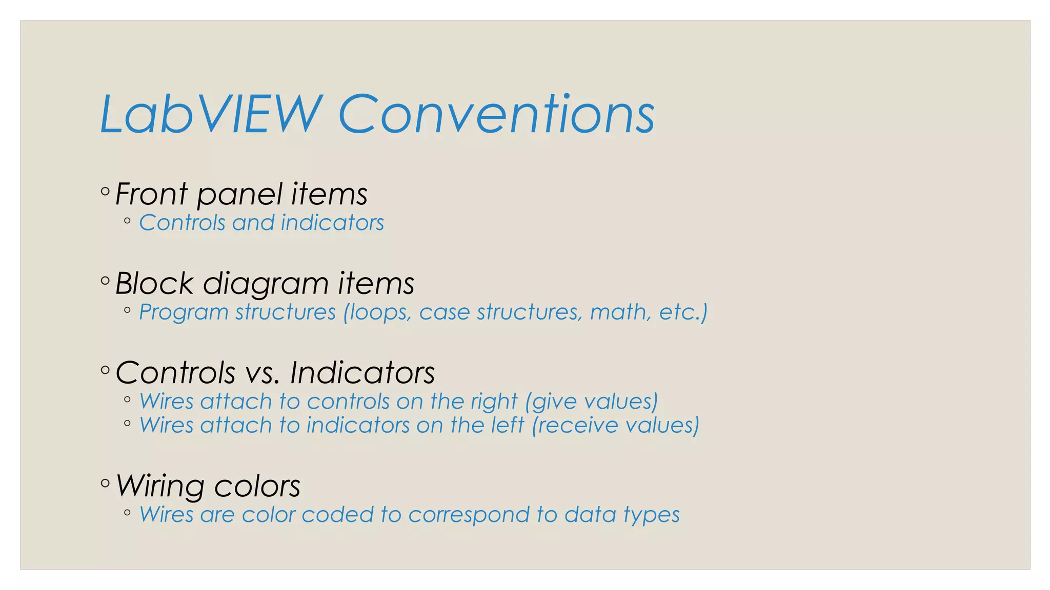 LabVIEW Conventions
◦ Front panel items
◦ Controls and indicators
◦ Block diagram items
◦ Program structures (loops, case structures, math, etc.)
◦ Controls vs. Indicators
◦ Wires attach to controls on the right (give values)
◦ Wires attach to indicators on the left (receive values)
◦ Wiring colors
◦ Wires are color coded to correspond to data types
 