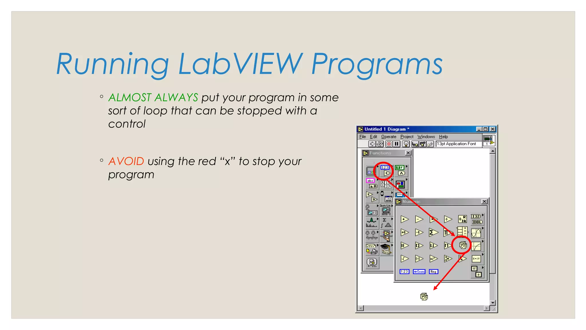 Running LabVIEW Programs
◦ ALMOST ALWAYS put your program in some
sort of loop that can be stopped with a
control
◦ AVOID using the red “x” to stop your
program
 