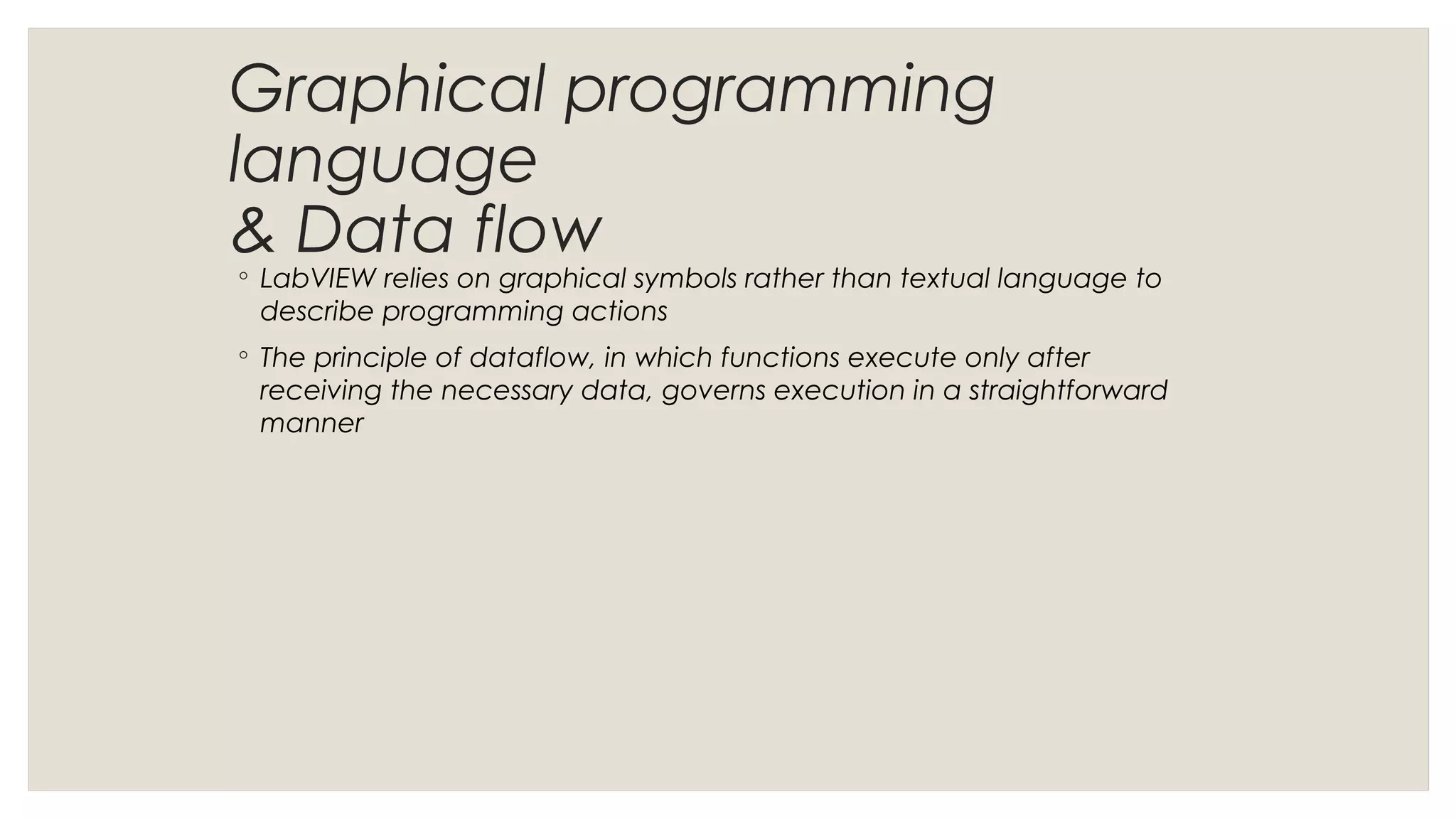 Graphical programming
language
& Data flow
◦ LabVIEW relies on graphical symbols rather than textual language to
describe programming actions
◦ The principle of dataflow, in which functions execute only after
receiving the necessary data, governs execution in a straightforward
manner
 