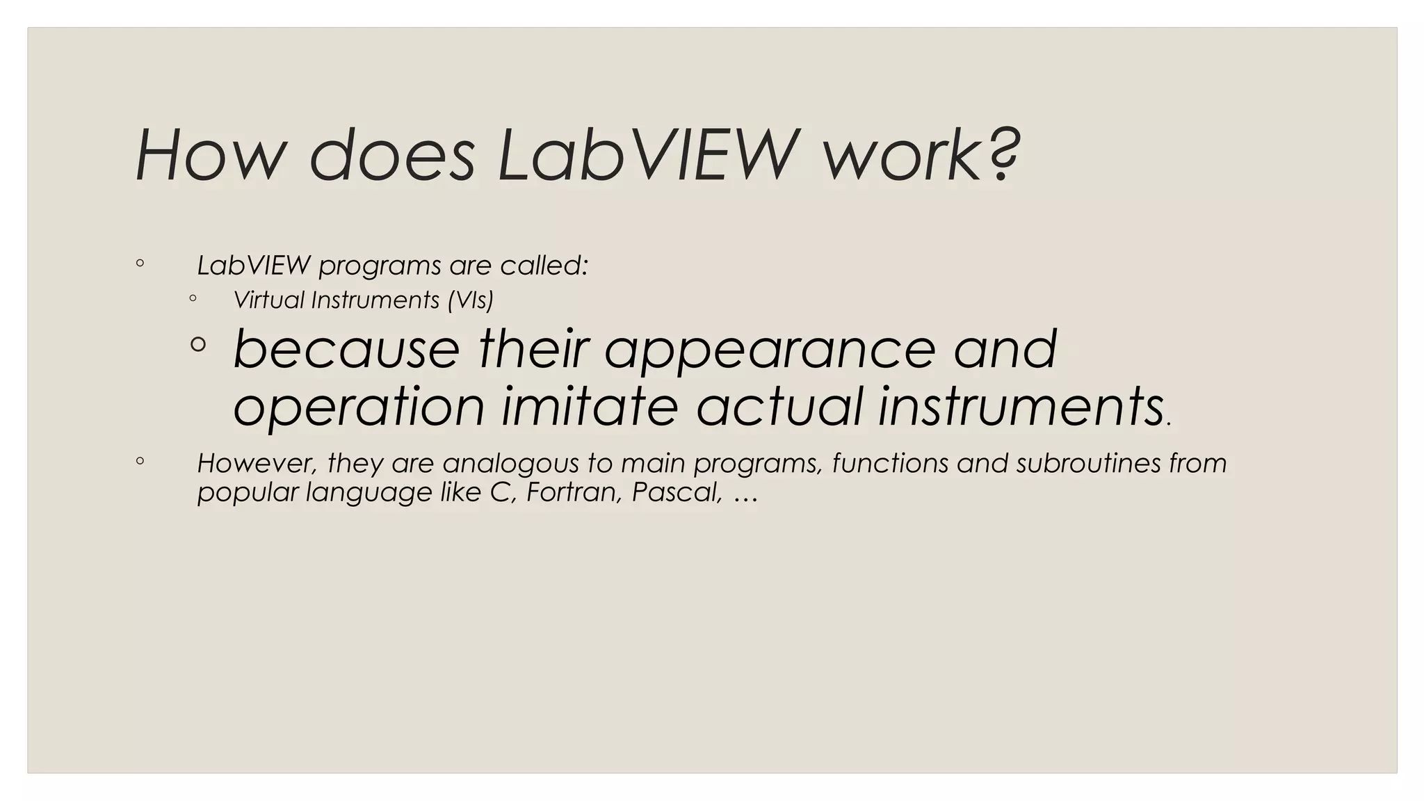How does LabVIEW work?
◦ LabVIEW programs are called:
◦ Virtual Instruments (VIs)
◦ because their appearance and
operation imitate actual instruments.
◦ However, they are analogous to main programs, functions and subroutines from
popular language like C, Fortran, Pascal, …
 