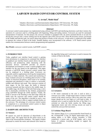 IJRET: International Journal of Research in Engineering and Technology eISSN: 2319-1163 | pISSN: 2321-7308
_______________________________________________________________________________________
Volume: 04 Issue: 09 | September-2015, Available @ http://www.ijret.org 315
LABVIEW BASED CONVEYOR CONTROL SYSTEM
S. Arvind1
, Mohit Shah2
1
Student, Electronics and Instrumentation Department, VIT University, TN, India
2
Student, Electronics and Instrumentation Department, VIT University, TN, India
Abstract
A conveyor control system project was implemented using software LabVIEW and interfacing electronics such that it mimics the
operation of a conveyor used in a bottling plant with beginning, filling and ending stations. Conveyors are used for automated
transportation of materials. For this project, the conveyor simulator is equipped with a dc motor mounted directly to an axle for
driving the conveyor belt, a freely rotating axle for the opposite side of the conveyor belt. Three IR proximity sensors, positioned
at the middle and both the ends, are used to detect the position of bottle on the conveyor. A load sensor is employed at the middle
to measure the volume of fluid in the bottle. Suitable displays were incorporated in the software. A PC based control system
enables fast communication between controls programming and equipment.
Key Words: conveyor control system, LabVIEW, sensors
--------------------------------------------------------------------***----------------------------------------------------------------------
1. INTRODUCTION
Today, graphical user interface based control is gaining
more prominence in comparison to command line interface
as graphical user interface based control allows for greater
efficiency and productivity while interacting with the
electronic devices. LabVIEW provides an intuitive
development environment to create a custom graphical user
interface for the user based on the application. This paper
presents a LabVIEW based conveyor control system that
can be employed in a bottling plant. Conveyors are
especially useful in applications involving the transportation
of heavy or bulky materials. The control and monitoring of
large overland conveyors in a bottling plant involves a wide
variety of electrical disciplines, which need to be carefully
integrated and interfaced in order to achieve a successful,
reliable and efficient end result. This conveyor consists of
three stages. In the first stage, the bottle is detected
(conveyor paused) and then moved to the middle stage. In
the middle stage, the bottle is filled with fluid using a valve
that is electrically controlled by the Arduino, programmed
using LabVIEW through the LINX interface. Finally, the
bottle is moved to the finishing or the final stage where the
bottle exits the conveyor and control system should be
aware of the exit. The algorithm is decided in such a way
that the control system is able to support multiple bottles on
the conveyor. The advantage of a conveyor control system
in comparison to a conventional control system in object
transfer is its speed and automation.
2. HARDWARE ARCHITECTURE
2.1 Sensors
IR sensors are used for detection of object/bottle at the
specific stage. The signal from the IR sensor serves as an
input to the microcontroller (Arduino). The signal is further
processed to control the motor and solenoid valve based on
the algorithm being used. Load sensor is used to measure the
volume of fluid in the bottle.
Fig -1: Hardware setup
2.2 Actuators
A DC motor connected to the axle is used to drive a
conveyor via a roller. A high torque motor is used as it holds
control of the whole conveyor. But at the same time, motor
torque should not be very high as it will lead to jerks. A
solenoid valve is used to control the flow of the fluid. It is
switched on when the bottle reaches the filling stage.
Appropriate motor and valve driving circuits are used to
control the conveyor belt movement.
2.3 Arduino Mega Board
The Arduino Mega [1] is a microcontroller board based on
the ATmega2560. It has 54 digital input/output pins, 16
analog inputs, a 16 MHz ceramic resonator, a USB
connection, a power jack, an ICSP header, and a reset
button. It contains everything needed to support the
microcontroller.
 