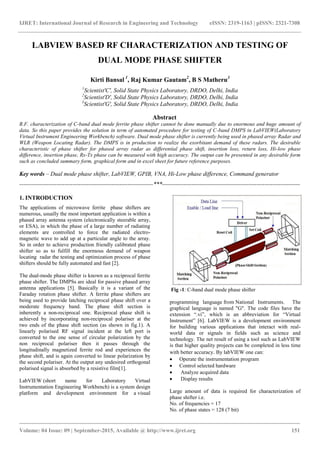 IJRET: International Journal of Research in Engineering and Technology eISSN: 2319-1163 | pISSN: 2321-7308
_______________________________________________________________________________________
Volume: 04 Issue: 09 | September-2015, Available @ http://www.ijret.org 151
LABVIEW BASED RF CHARACTERIZATION AND TESTING OF
DUAL MODE PHASE SHIFTER
Kirti Bansal 1
, Raj Kumar Gautam2
, B S Matheru3
1
Scientist'C', Solid State Physics Laboratory, DRDO, Delhi, India
2
Scientist'D', Solid State Physics Laboratory, DRDO, Delhi, India
3
Scientist'G', Solid State Physics Laboratory, DRDO, Delhi, India
Abstract
R.F. characterization of C-band dual mode ferrite phase shifter cannot be done manually due to enormous and huge amount of
data. So this paper provides the solution in term of automated procedure for testing of C-band DMPS in LabVIEW(Laboratory
Virtual Instrument Engineering Workbench) software. Dual mode phase shifter is currently being used in phased array Radar and
WLR (Weapon Locating Radar). The DMPS is in production to realize the exorbitant demand of these radars. The desirable
characteristic of phase shifter for phased array radar as differential phase shift, insertion loss, return loss, Hi-low phase
difference, insertion phase, Rx-Tx phase can be measured with high accuracy. The output can be presented in any desirable form
such as concluded summary form, graphical form and in excel sheet for future reference purposes.
Key words – Dual mode phase shifter, LabVIEW, GPIB, VNA, Hi-Low phase difference, Command generator
--------------------------------------------------------------------***----------------------------------------------------------------------
1. INTRODUCTION
The applications of microwave ferrite phase shifters are
numerous, usually the most important application is within a
phased array antenna system (electronically steerable array,
or ESA), in which the phase of a large number of radiating
elements are controlled to force the radiated electro-
magnetic wave to add up at a particular angle to the array.
So in order to achieve production friendly calibrated phase
shifter so as to fulfill the enormous demand of weapon
locating radar the testing and optimization process of phase
shifters should be fully automated and fast [2].
The dual-mode phase shifter is known as a reciprocal ferrite
phase shifter. The DMPSs are ideal for passive phased array
antenna applications [5]. Basically it is a variant of the
Faraday rotation phase shifter. A ferrite phase shifters are
being used to provide latching reciprocal phase shift over a
moderate frequency band. The phase shift section is
inherently a non-reciprocal one. Reciprocal phase shift is
achieved by incorporating non-reciprocal polariser at the
two ends of the phase shift section (as shown in fig.1). A
linearly polarised RF signal incident at the left port is
converted to the one sense of circular polarization by the
non reciprocal polariser then it passes through the
longitudinally magnetized ferrite rod and experiences the
phase shift, and is again converted to linear polarization by
the second polariser. At the output any undesired orthogonal
polarised signal is absorbed by a resistive film[1].
LabVIEW (short name for Laboratory Virtual
Instrumentation Engineering Workbench) is a system design
platform and development environment for a visual
Fig -1: C-band dual mode phase shifter
programming language from National Instruments. The
graphical language is named "G". The code files have the
extension “.vi”, which is an abbreviation for “Virtual
Instrument” [6]. LabVIEW is a development environment
for building various applications that interact with real-
world data or signals in fields such as science and
technology. The net result of using a tool such as LabVIEW
is that higher quality projects can be completed in less time
with better accuracy. By labVIEW one can:
 Operate the instrumentation program
 Control selected hardware
 Analyze acquired data
 Display results
Large amount of data is required for characterization of
phase shifter i.e.
No. of frequencies = 17
No. of phase states = 128 (7 bit)
 