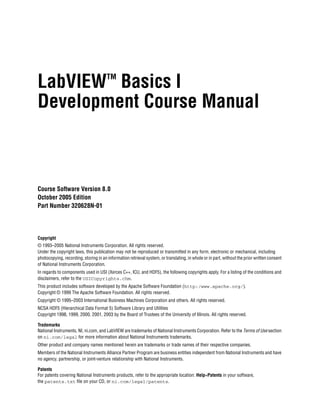 LabVIEW Basics I                       TM


Development Course Manual



Course Software Version 8.0
October 2005 Edition
Part Number 320628N-01

LabVIEW Introduction Course Manual

Copyright
© 1993–2005 National Instruments Corporation. All rights reserved.
Under the copyright laws, this publication may not be reproduced or transmitted in any form, electronic or mechanical, including
photocopying, recording, storing in an information retrieval system, or translating, in whole or in part, without the prior written consent
of National Instruments Corporation.
In regards to components used in USI (Xerces C++, ICU, and HDF5), the following copyrights apply. For a listing of the conditions and
disclaimers, refer to the USICopyrights.chm.
This product includes software developed by the Apache Software Foundation (http:/www.apache.org/).
Copyright © 1999 The Apache Software Foundation. All rights reserved.
Copyright © 1995–2003 International Business Machines Corporation and others. All rights reserved.
NCSA HDF5 (Hierarchical Data Format 5) Software Library and Utilities
Copyright 1998, 1999, 2000, 2001, 2003 by the Board of Trustees of the University of Illinois. All rights reserved.

Trademarks
National Instruments, NI, ni.com, and LabVIEW are trademarks of National Instruments Corporation. Refer to the Terms of Use section
on ni.com/legal for more information about National Instruments trademarks.
Other product and company names mentioned herein are trademarks or trade names of their respective companies.
Members of the National Instruments Alliance Partner Program are business entities independent from National Instruments and have
no agency, partnership, or joint-venture relationship with National Instruments.

Patents
For patents covering National Instruments products, refer to the appropriate location: Help»Patents in your software,
the patents.txt file on your CD, or ni.com/legal/patents.
 