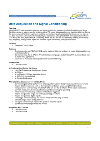 Data Acquisition and Signal Conditioning
Overview
Using LabVIEW, data acquisition devices, and signal conditioning hardware, the Data Acquisition and Signal
Conditioning course teaches you the fundamentals of PC-based data acquisition and signal conditioning. During
the course, you get hands-on experience installing and configuring data acquisition hardware and you learn to
use data acquisition software functions to build your application. Although LabVIEW is the application software
used during the class, non-LabVIEW users using the NI-DAQmx API will also benefit by learning about analog
input, triggering, analog output, digital I/O, counters, signal conditioning, and synchronization.

Duration
   • Classroom: Two (2) Days

Audience
   • Developers using LabVIEW with DAQ and/or signal conditioning hardware to create data acquisition and
      control applications
   • Developers using the NI-DAQmx API with textbased languages (LabWindows/CVI, C, Visual Basic, etc.)
      to create DAQ applications
   • Users new to PC-based data acquisition and signal conditioning

Prerequisites
   • LabVIEW Core 1

NI Products Used During the Course
    • LabVIEW Professional Development System
    • NI-DAQmx
    • NI multifunction I/O data acquisition device
    • NI BNC-2120 terminal block
    • NI CompactDAQ device

After attending this course, you will be able to:
    • Develop integrated, high-performance data acquisition systems that produce accurate measurements
    • Acquire data from sensors, such as thermocouples and strain gages, using NI DAQ hardware
    • Apply advanced understanding of LabVIEW DAQ VIs and the NI-DAQmx API to create applications
    • Eliminate measurement errors due to aliasing and incorrect signal grounding
    • Initiate measurements using hardware and software triggering
    • Acquire and generate single and continuous analog waveforms
    • Acquire and generate digital signals
    • Make edge, pulse, frequency, and position measurements using counters
    • Generate single pulses and pulse trains
    • Use signal conditioning to improve the quality of acquired signals
    • Synchronize multiple operations and devices

Suggested Next Courses
   • LabVIEW Core 2
   • LabVIEW Core #




                                                                                                                  1

                                                                                                           1
 