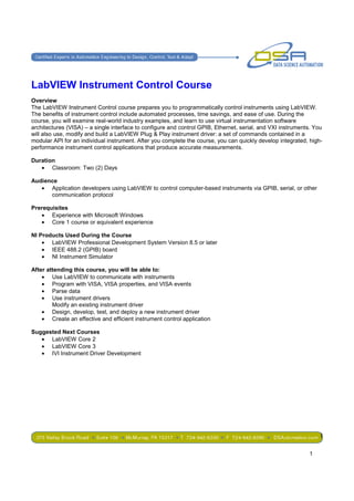 LabVIEW Instrument Control Course
Overview
The LabVIEW Instrument Control course prepares you to programmatically control instruments using LabVIEW.
The benefits of instrument control include automated processes, time savings, and ease of use. During the
course, you will examine real-world industry examples, and learn to use virtual instrumentation software
architectures (VISA) – a single interface to configure and control GPIB, Ethernet, serial, and VXI instruments. You
will also use, modify and build a LabVIEW Plug & Play instrument driver: a set of commands contained in a
modular API for an individual instrument. After you complete the course, you can quickly develop integrated, high-
performance instrument control applications that produce accurate measurements.

Duration
   • Classroom: Two (2) Days

Audience
   • Application developers using LabVIEW to control computer-based instruments via GPIB, serial, or other
      communication protocol

Prerequisites
   • Experience with Microsoft Windows
   • Core 1 course or equivalent experience

NI Products Used During the Course
    • LabVIEW Professional Development System Version 8.5 or later
    • IEEE 488.2 (GPIB) board
    • NI Instrument Simulator

After attending this course, you will be able to:
    • Use LabVIEW to communicate with instruments
    • Program with VISA, VISA properties, and VISA events
    • Parse data
    • Use instrument drivers
        Modify an existing instrument driver
    • Design, develop, test, and deploy a new instrument driver
    • Create an effective and efficient instrument control application

Suggested Next Courses
   • LabVIEW Core 2
   • LabVIEW Core 3
   • IVI Instrument Driver Development




                                                                                                                 1

                                                                                                             1
 