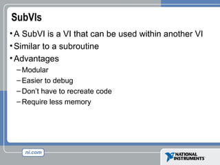 SubVIs
•A SubVI is a VI that can be used within another VI
•Similar to a subroutine
•Advantages
– Modular
– Easier to debug
– Don’t have to recreate code
– Require less memory
 