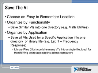 Save The VI
•Choose an Easy to Remember Location
•Organize by Functionality
– Save Similar VIs into one directory (e.g. Math Utilities)
•Organize by Application
– Save all VIs Used for a Specific Application into one
directory or library file (e.g. Lab 1 – Frequency
Response)
• Library Files (.llbs) combine many VI’s into a single file, ideal for
transferring entire applications across computers
 
