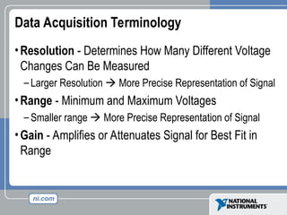 Data Acquisition Terminology
•Resolution - Determines How Many Different Voltage
Changes Can Be Measured
– Larger Resolution  More Precise Representation of Signal
•Range - Minimum and Maximum Voltages
– Smaller range  More Precise Representation of Signal
•Gain - Amplifies or Attenuates Signal for Best Fit in
Range
 
