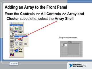 Adding an Array to the Front Panel
From the Controls >> All Controls >> Array and
Cluster subpalette, select the Array Shell
Drop it on the screen.
 