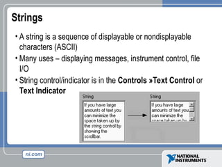 Strings
• A string is a sequence of displayable or nondisplayable
characters (ASCII)
• Many uses – displaying messages, instrument control, file
I/O
• String control/indicator is in the Controls »Text Control or
Text Indicator
 