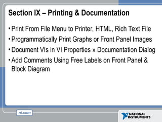 Section IX – Printing & Documentation
•Print From File Menu to Printer, HTML, Rich Text File
•Programmatically Print Graphs or Front Panel Images
•Document VIs in VI Properties » Documentation Dialog
•Add Comments Using Free Labels on Front Panel &
Block Diagram
 