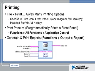 Printing
• File » Print… Gives Many Printing Options
– Choose to Print Icon, Front Panel, Block Diagram, VI Hierarchy,
Included SubVIs, VI History
• Print Panel.vi (Programmatically Prints a Front Panel)
– Functions » All Functions » Application Control
• Generate & Print Reports (Functions » Output » Report)
 