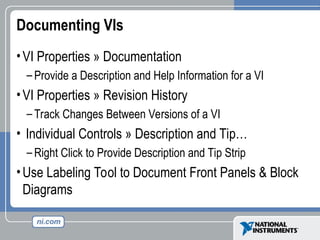 Documenting VIs
•VI Properties » Documentation
– Provide a Description and Help Information for a VI
•VI Properties » Revision History
– Track Changes Between Versions of a VI
• Individual Controls » Description and Tip…
– Right Click to Provide Description and Tip Strip
•Use Labeling Tool to Document Front Panels & Block
Diagrams
 