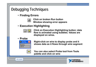 Debugging Techniques
• Finding Errors
Click on broken Run button
Window showing error appears

• Execution Highlighting
Click on Execution Highlighting button; data
g
flow is animated using bubbles. Values are
displayed on wires.

• Probe
Right-click
Ri ht li k on wire to display probe and it
i t di l
b
d
shows data as it flows through wire segment
You can also select Probe tool from Tools
palette and click on wire

 