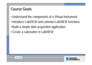 Course Goals
• Understand the components of a Virtual Instrument
• Introduce LabVIEW and common LabVIEW functions
• Build a simple data acquisition application
• Create a subroutine in LabVIEW

 