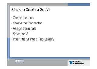Steps to Create a SubVI
• Create the Icon
• Create the Connector
• Assign Terminals
• Save the VI
• Insert the VI into a Top Level VI

 