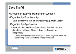Save The VI
• Choose an Easy to Remember Location
y
• Organize by Functionality
– Save Similar VIs into one directory (e g Math Utilities)
(e.g.

• Organize by Application
–S
Save all VI U d f a S
ll VIs Used for Specific A li ti i t one
ifi Application into
directory or library file (e.g. Lab 1 – Frequency
Response)
• Library Files (.llbs) combine many VI’s into a single file, ideal for
transferring entire applications across computers

 