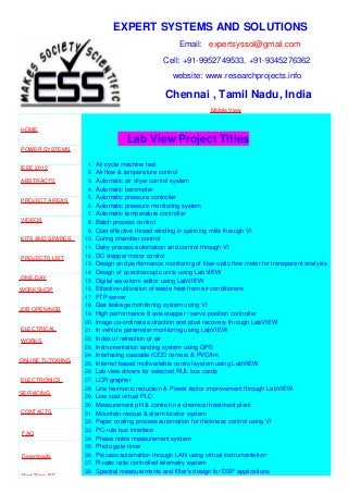 EXPERT SYSTEMS AND SOLUTIONS
Email: expertsyssol@gmail.com
Cell: +91-9952749533, +91-9345276362
website: www.researchprojects.info
Chennai , Tamil Nadu, India
Mobile View
HOME
POWER SYSTEMS
IEEE 2012
ABSTRACTS
PROJECT AREAS
VIDEOS
KITS AND SPARES
PROJECTS LIST
ONE-DAY
WORKSHOP
JOB OPENINGS
ELECTRICAL
WORKS
ONLINE TUTORING
ELECTRONICS
SERVICING
CONTACTS
FAQ
Downloads
Part Time B.E
Lab View Project Titles
1. Air cycle machine test
2. Air flow & temperature control
3. Automatic air dryer control system
4. Automatic barometer
5. Automatic pressure controller
6. Automatic pressure monitoring system
7. Automatic temperature controller
8. Batch process control
9. Cost effective thread winding in spinning mills through VI
10. Curing chamber control
11. Dairy process automation and control through VI
12. DC stepper motor control
13. Design and performance monitoring of fiber optic flow meter for transparent analysis
14. Design of spectroscopic units using LabVIEW
15. Digital waveform editor using LabVIEW
16. Effective utilization of waste heat from air conditioners
17. FTP server
18. Gas leakage monitoring system using VI
19. High performance 8 axis stepper / servo position controller
20. Image co-ordinate extraction and pixel recovery through LabVIEW
21. In vehicle parameter monitoring using LabVIEW
22. Index of refraction of air
23. Instrumentation landing system using GPS
24. Interfacing cascade ICCD camera & PVCAm
25. Internet based multivariable control system using LabVIEW
26. Lab view drivers for selected RUL bus cards
27. LCR grapher
28. Line harmonic reduction & Power factor improvement through LabVIEW
29. Low cost virtual PLC
30. Measurement pH & control in a chemical treatment plant
31. Mountain rescue & alarm locator system
32. Paper coating process automation for thickness control using VI
33. PC-rule bus interface
34. Phase noise measurement system
35. Photo gate timer
36. Process automation through LAN using virtual instrumentation
37. R-cats: ratio controlled telemetry system
38. Spectral measurements and filter’s design for DSP applications
 