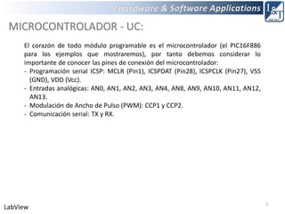 3
LabView
MICROCONTROLADOR - UC:
El corazón de todo módulo programable es el microcontrolador (el PIC16F886
para los ejemplos que mostraremos), por tanto debemos considerar lo
importante de conocer las pines de conexión del microcontrolador:
- Programación serial ICSP: MCLR (Pin1), ICSPDAT (Pin28), ICSPCLK (Pin27), VSS
(GND), VDD (Vcc).
- Entradas analógicas: AN0, AN1, AN2, AN3, AN4, AN8, AN9, AN10, AN11, AN12,
AN13.
- Modulación de Ancho de Pulso (PWM): CCP1 y CCP2.
- Comunicación serial: TX y RX.
 