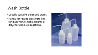 Wash Bottle
• Usually contains deionized water.
• Handy for rinsing glassware and
for dispensing small amounts of
dH2O for chemical reactions.
 