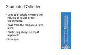 Graduated Cylinder
• Used to precisely measure the
volume of liquids or run
experiments.
• Read from the meniscus at eye
level.
• Plastic ring always on top if
applicable.
• Sizes vary.
 