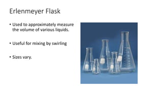 Erlenmeyer Flask
• Used to approximately measure
the volume of various liquids.
• Useful for mixing by swirling
• Sizes vary.
 