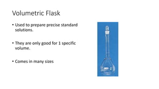 Volumetric Flask
• Used to prepare precise standard
solutions.
• They are only good for 1 specific
volume.
• Comes in many sizes
 
