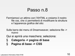 Passo n.8 Fermiamoci un attimo con l’XHTML e creiamo il nostro file css, che ci permetterà di modificare la struttura e l’apparenza grafica del sito: Sulla barra dei menu di Dreamweaver, seleziona file -> nuovo Qui si aprirà una maschera; seleziona: Categoria -> pagina di base Pagina di base -> CSS Laboratorio Informatico Web 07/08 