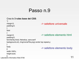 Passo n.9 Crea le  3 rules base dei CSS : *{ margin:0; padding:0; } html { margin:0; padding:0; font-family:Arial, Helvetica, sans-serif background:url(../img/nomeFIle.png) center top repeat-y; } body { width:100%; height:auto; } Laboratorio Informatico Web 07/08 -> selettore universale -> selettore elemento html -> selettore elemento body 