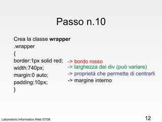 Passo n.10 Crea la classe  wrapper .wrapper { border:1px solid red; width:740px; margin:0 auto; padding:10px; } Laboratorio Informatico Web 07/08 -> bordo rosso -> larghezza dei div (può variare) -> proprietà che permette di centrarli -> margine interno 