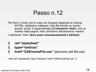 Passo n.12 Per fare in modo che le rules css vengano applicate al markup XHTML, dobbiamo collegare i due file tramite un ‘ponte’;  questo ‘ponte’ è rappresentato dall’ elemento <link>,  che va inserito nella pagina .html, all’interno dell’elemento <head>. L’elemento <link>  deve avere necessariamente 3 attributi: rel=“stylesheet” type=“text/css” href=“CSS/nomeFile.css”  (percorso del file.css) <link rel="stylesheet" type="text/css" href="CSS/nomeFile.css" /> Laboratorio Informatico Web 07/08 