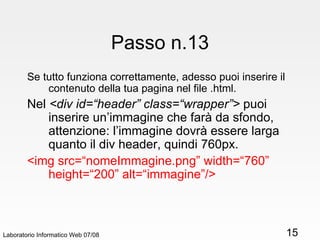Passo n.13 Se tutto funziona correttamente, adesso puoi inserire il contenuto della tua pagina nel file .html. Nel  <div id=“header” class=“wrapper”>  puoi inserire un’immagine che farà da sfondo, attenzione: l’immagine dovrà essere larga quanto il div header, quindi 760px. <img src=“nomeImmagine.png” width=“760” height=“200” alt=“immagine”/> Laboratorio Informatico Web 07/08 