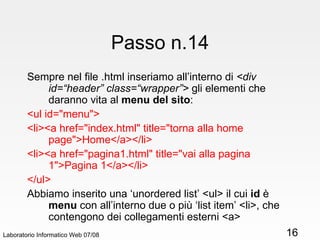Passo n.14 Sempre nel file .html inseriamo all’interno di  <div id=“header” class=“wrapper”>  gli elementi che daranno vita al  menu del sito :  <ul id="menu">  <li><a href="index.html" title="torna alla home page">Home</a></li> <li><a href="pagina1.html" title="vai alla pagina 1">Pagina 1</a></li>  </ul> Abbiamo inserito una ‘unordered list’ <ul> il cui  id  è  menu  con all’interno due o più ‘list item’ <li>, che contengono dei collegamenti esterni <a> Laboratorio Informatico Web 07/08 