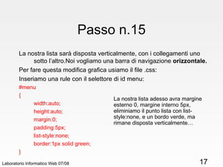 Passo n.15 La nostra lista sarà disposta verticalmente, con i collegamenti uno sotto l’altro.Noi vogliamo una barra di navigazione  orizzontale. Per fare questa modifica grafica usiamo il file .css: Inseriamo una rule con il selettore di id menu: #menu { width:auto; height:auto; margin:0; padding:5px;  list-style:none; border:1px solid green; } Laboratorio Informatico Web 07/08 La nostra lista adesso avra margine esterno 0, margine interno 5px, eliminiamo il punto lista con list-style:none, e un bordo verde, ma rimane disposta verticalmente… 
