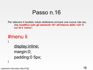 Passo n.16 Per ottenere il risultato voluto dobbiamo scrivere una nuova rule css, che  modifica solo gli elementi <li> all’interno della <ul> il cui id è ‘menu’ : #menu li { display:inline; margin:0; padding:0 5px; } Laboratorio Informatico Web 07/08 