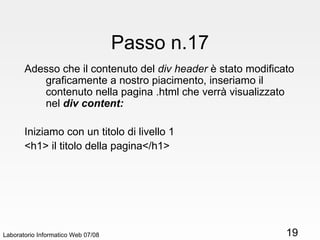 Laboratorio Informatico Web 07/08 Passo n.17 Adesso che il contenuto del  div header  è stato modificato graficamente a nostro piacimento, inseriamo il contenuto nella pagina .html che verrà visualizzato nel  div content: Iniziamo con un titolo di livello 1 <h1> il titolo della pagina</h1> 