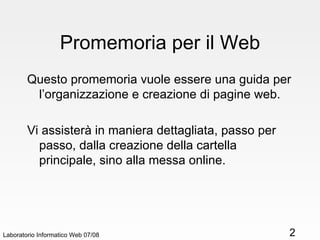 Promemoria per il Web Questo promemoria vuole essere una guida per l’organizzazione e creazione di pagine web. Vi assisterà in maniera dettagliata, passo per passo, dalla creazione della cartella principale, sino alla messa online.  Laboratorio Informatico Web 07/08 