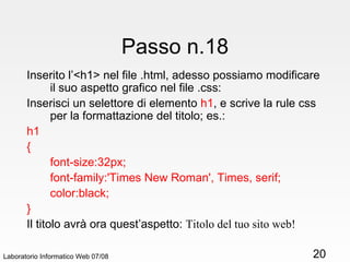 Laboratorio Informatico Web 07/08 Passo n.18 Inserito l’<h1> nel file .html, adesso possiamo modificare il suo aspetto grafico nel file .css: Inserisci un selettore di elemento  h1 ,   e scrive la rule css per la formattazione del titolo; es.: h1 { font-size:32px; font-family:'Times New Roman', Times, serif; color:black; } Il titolo avrà ora quest’aspetto:  Titolo del tuo sito web! 