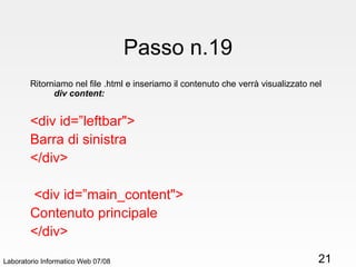 Passo n.19 Ritorniamo nel file .html e inseriamo il contenuto che verrà visualizzato nel  div content: <div id=”leftbar"> Barra di sinistra </div>  <div id=”main_content"> Contenuto principale </div> Laboratorio Informatico Web 07/08 