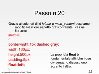 Passo n.20 Grazie ai selettori di id  leftbar  e  main_content  possiamo modificare il loro aspetto grafico tramite i css nel file .css: #leftbar { border-right:1px dashed gray; width:130px; height:500px; padding:5px; float:left; } Laboratorio Informatico Web 07/08 La proprietà  float  è fondamentale affinchè i due div vengano disposti uno accanto l’altro. 