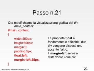 Passo n.21 Ora modifichiamo la visualizzazione grafica del  div main_content: #main_content { width:550px; height:500px; margin:0; padding:5px; float:left; margin-left:25px; } Laboratorio Informatico Web 07/08 La proprietà  float  è fondamentale affinchè i due div vengano disposti uno accanto l’altro. Il  margin-left  serve a distanziare i due div. 