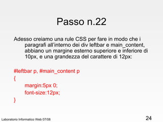 Passo n.22 Adesso creiamo una rule CSS per fare in modo che i paragrafi all’interno dei div leftbar e main_content, abbiano un margine esterno superiore e inferiore di 10px, e una grandezza del carattere di 12px: #leftbar p, #main_content p { margin:5px 0; font-size:12px; } Laboratorio Informatico Web 07/08 