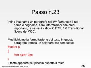 Passo n.23 Infine inseriamo un paragrafo nel  div footer  con il tuo nome e cognome, altre informazioni che credi importanti,  e se sarà valido XHTML 1.0 Transitional, l’icona del W3C. Modifichiamo la formattazione del testo in questo paragrafo tramite un selettore css composto: #footer p { font-size:10px; } Il testo apparirà più piccolo rispetto il resto. Laboratorio Informatico Web 07/08 