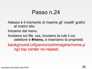 Passo n.24 Adesso è il momento di inserire gli ‘orpelli’ grafici al nostro sito: Iniziamo dal menu. Andiamo sul file .css, troviamo la rule il cui selettore è  #menu,  e inseriamo la proprietà:  background:url( percorsoImmagine/nome.png ) top center no-repeat; Laboratorio Informatico Web 07/08 