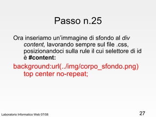 Passo n.25 Ora inseriamo un’immagine di sfondo al  div content,  lavorando sempre sul file .css, posizionandoci sulla rule il cui selettore di id è  #content: background:url(../img/corpo_sfondo.png) top center no-repeat; Laboratorio Informatico Web 07/08 