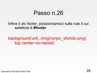 Passo n.26 Infine il  div footer,  posizioniamoci sulla rule il cui selettore è  #footer background:url(../img/corpo_sfondo.png) top center no-repeat; Laboratorio Informatico Web 07/08 