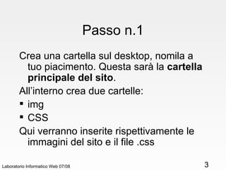 Passo n.1 Crea una cartella sul desktop, nomila a tuo piacimento. Questa sarà la  cartella principale del sito . All’interno crea due cartelle:  img CSS Qui verranno inserite rispettivamente le immagini del sito e il file .css Laboratorio Informatico Web 07/08 