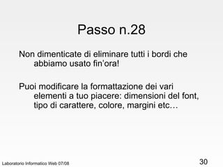 Passo n.28 Non dimenticate di eliminare tutti i bordi che abbiamo usato fin’ora! Puoi modificare la formattazione dei vari elementi a tuo piacere: dimensioni del font, tipo di carattere, colore, margini etc… Laboratorio Informatico Web 07/08 